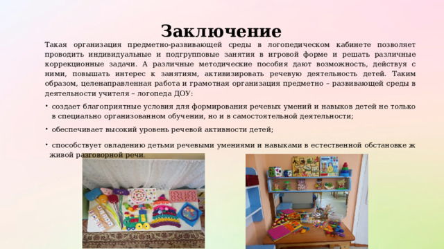  Заключение Такая организация предметно-развивающей среды в логопедическом кабинете позволяет проводить индивидуальные и подгрупповые занятия в игровой форме и решать различные коррекционные задачи. А различные методические пособия дают возможность, действуя с ними, повышать интерес к занятиям, активизировать речевую деятельность детей. Таким образом, целенаправленная работа и грамотная организация предметно – развивающей среды в деятельности учителя – логопеда ДОУ: создает благоприятные условия для формирования речевых умений и навыков детей не только в специально организованном обучении, но и в самостоятельной деятельности; обеспечивает высокий уровень речевой активности детей;  способствует овладению детьми речевыми умениями и навыками в естественной обстановке ж живой разговорной речи . 
