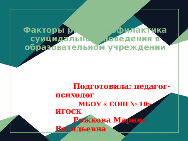  Факторы риска, профилактика суицидального поведения в образовательном учреждении  Подготовила: педагог- психолог  МБОУ « СОШ № 10» ИГОСК  Рожкова Марина Васильевна 