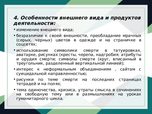 4. Особенности внешнего вида и продуктов деятельности: изменение внешнего вида; безразличие к своей внешности, преобладание мрачных (серых, черных) цветов в одежде и на страничке в соцсетях; использование символики смерти в татуировках, аватарке, рисунках (кресты, черепа, надгробия; атрибуты и орудия смерти; символы смерти (круг, вписанный в треугольник, разделенный вертикальной линией); интерес к неформальным объединениям , сайтам с суицидальной направленностью; рисунки по теме смерти на последних страницах тетрадей и на полях; тема одиночества, кризиса, утраты смысла в сочинениях на свободную тему или в размышлениях на уроках гуманитарного цикла. 