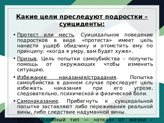 Какие цели преследуют подростки – суициденты:   Протест или месть . Суицидальное поведение подростков в виде «протеста» имеет цель нанести ущерб обидчику и отомстить ему по принципу: «когда я умру, вам будет хуже». Призыв . Цель попытки самоубийства – получить помощь от окружающих чтобы изменить ситуацию. Избежание наказания/страдания . Попытка самоубийства в данном случае преследует цель избежать наказания при его угрозе, следовательно, психической и физической боли. Самонаказание . Прибегнуть к суицидальной попытке заставляют либо переживания реальной вины, либо следствие надуманной вины. Отказ. Подобный тип — «отказ» от жизни – наблюдается у психически больных подростков. 