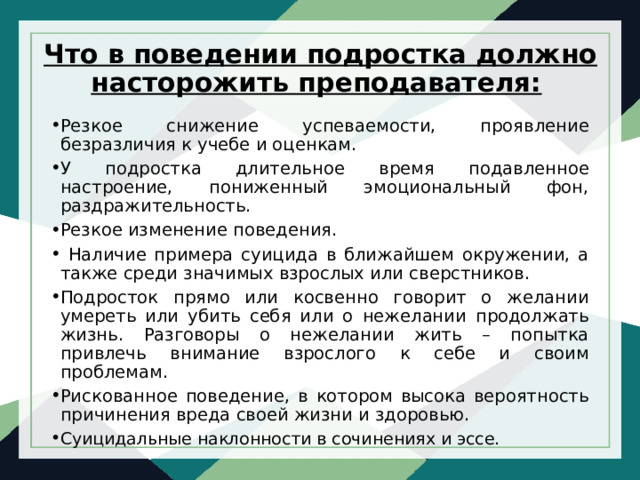   Что в поведении подростка должно насторожить преподавателя: Резкое снижение успеваемости, проявление безразличия к учебе и оценкам. У подростка длительное время подавленное настроение, пониженный эмоциональный фон, раздражительность. Резкое изменение поведения.  Наличие примера суицида в ближайшем окружении, а также среди значимых взрослых или сверстников. Подросток прямо или косвенно говорит о желании умереть или убить себя или о нежелании продолжать жизнь. Разговоры о нежелании жить – попытка привлечь внимание взрослого к себе и своим проблемам. Рискованное поведение, в котором высока вероятность причинения вреда своей жизни и здоровью. Суицидальные наклонности в сочинениях и эссе. 