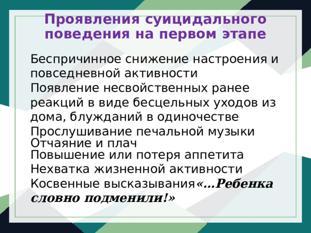 Проявления суицидального поведения на первом этапе   Беспричинное снижение настроения и повседневной активности Появление несвойственных ранее реакций в виде бесцельных уходов из дома, блужданий в одиночестве Прослушивание печальной музыки Отчаяние и плач Повышение или потеря аппетита Нехватка жизненной активности Косвенные высказывания «…Ребенка словно подменили!» 