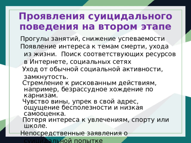 Проявления суицидального поведения на втором этапе Прогулы занятий, снижение успеваемости Появление интереса к темам смерти, ухода из жизни. Поиск соответствующих ресурсов в Интернете, социальных сетях   Уход от обычной социальной активности, замкнутость.  Стремление к рискованным действиям, например, безрассудное хождение по карнизам.  Чувство вины, упрек в свой адрес, ощущение бесполезности и низкая самооценка.  Потеря интереса к увлечениям, спорту или школе. Непосредственные заявления   о суицидальной попытке 