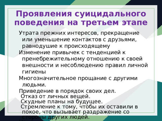 Проявления суицидального поведения на третьем этапе Утрата прежних интересов, прекращение или уменьшение контактов с друзьями, равнодушие к происходящему Изменение привычек с тенденцией к пренебрежительному отношению к своей внешности и несоблюдению правил личной гигиены Многозначительное прощание с другими людьми. Приведение в порядок своих дел.   Отказ от личных вещей.  Скудные планы на будущее.   Стремление к тому, чтобы их оставили в покое, что вызывает раздражение со стороны других людей. Намек на смерть 