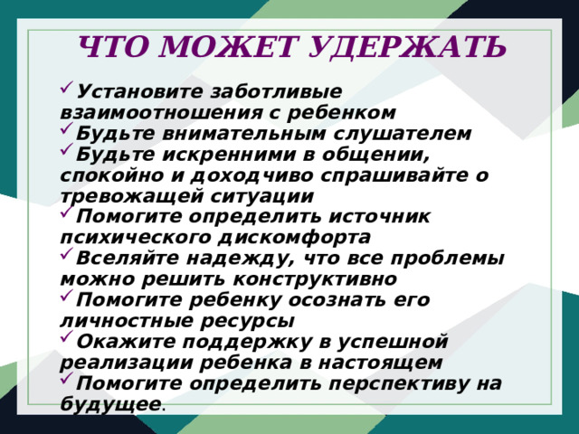 ЧТО МОЖЕТ УДЕРЖАТЬ   Установите заботливые взаимоотношения с ребенком Будьте внимательным слушателем Будьте искренними в общении, спокойно и доходчиво спрашивайте о тревожащей ситуации Помогите определить источник психического дискомфорта Вселяйте надежду, что все проблемы можно решить конструктивно Помогите ребенку осознать его личностные ресурсы Окажите поддержку в успешной реализации ребенка в настоящем Помогите определить перспективу на будущее . 