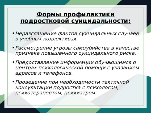 Формы профилактики подростковой суицидальности:   Неразглашение фактов суицидальных случаев в учебных коллективах. Рассмотрение угрозы самоубийства в качестве признака повышенного суицидального риска. Предоставление информации обучающимся о центрах психологической помощи с указанием адресов и телефонов. Проведение при необходимости тактичной консультации подростка с психологом, психотерапевтом, психиатром.  