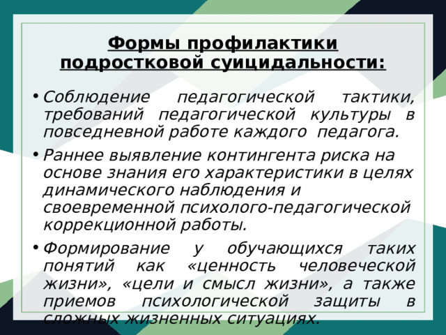 Формы профилактики подростковой суицидальности:   Соблюдение педагогической тактики, требований педагогической культуры в повседневной работе каждого педагога. Раннее выявление контингента риска на основе знания его характеристики в целях динамического наблюдения и своевременной психолого-педагогической коррекционной работы. Формирование у обучающихся таких понятий как «ценность человеческой жизни», «цели и смысл жизни», а также приемов психологической защиты в сложных жизненных ситуациях. 