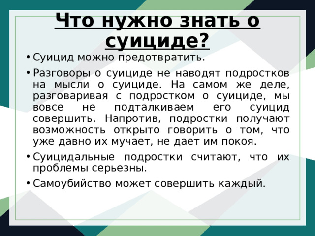 Что нужно знать о суициде?   Суицид можно предотвратить. Разговоры о суициде не наводят подростков на мысли о суициде. На самом же деле, разговаривая с подростком о суициде, мы вовсе не подталкиваем его суицид совершить. Напротив, подростки получают возможность открыто говорить о том, что уже давно их мучает, не дает им покоя. Суицидальные подростки считают, что их проблемы серьезны. Самоубийство может совершить каждый. 