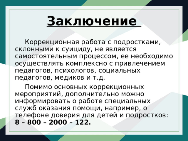 Заключение Коррекционная работа с подростками, склонными к суициду, не является самостоятельным процессом, ее необходимо осуществлять комплексно с привлечением педагогов, психологов, социальных педагогов, медиков и т.д. Помимо основных коррекционных мероприятий, дополнительно можно информировать о работе специальных служб оказания помощи, например, о телефоне доверия для детей и подростков: 8 – 800 – 2000 – 122. 