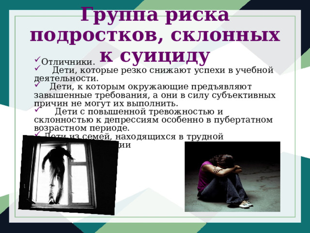 Группа риска подростков, склонных к суициду Отличники.     Дети, которые резко снижают успехи в учебной деятельности.    Дети, к которым окружающие предъявляют завышенные требования, а они в силу субъективных причин не могут их выполнить.      Дети с повышенной тревожностью и склонностью к депрессиям особенно в пубертатном возрастном периоде.  Дети из семей, находящихся в трудной жизненной ситуации 