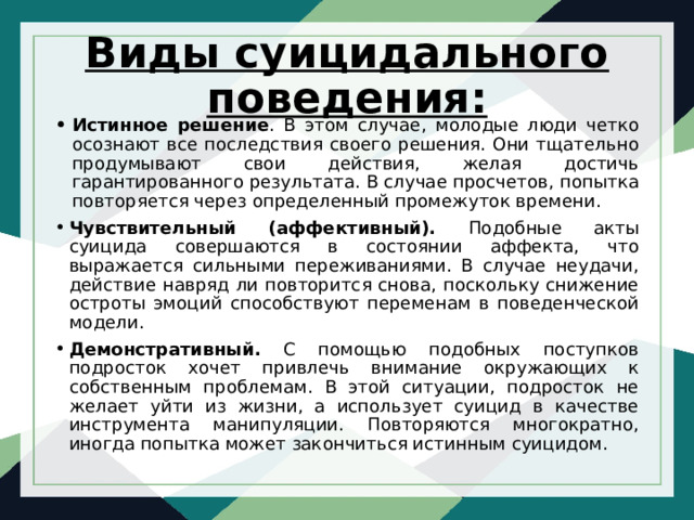 Виды суицидального поведения: Истинное решение . В этом случае, молодые люди четко осознают все последствия своего решения. Они тщательно продумывают свои действия, желая достичь гарантированного результата. В случае просчетов, попытка повторяется через определенный промежуток времени. Чувствительный (аффективный). Подобные акты суицида совершаются в состоянии аффекта, что выражается сильными переживаниями. В случае неудачи, действие навряд ли повторится снова, поскольку снижение остроты эмоций способствуют переменам в поведенческой модели. Демонстративный. С помощью подобных поступков подросток хочет привлечь внимание окружающих к собственным проблемам. В этой ситуации, подросток не желает уйти из жизни, а использует суицид в качестве инструмента манипуляции. Повторяются многократно, иногда попытка может закончиться истинным суицидом. 