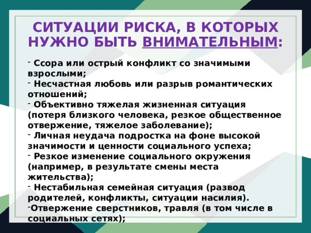 СИТУАЦИИ РИСКА, В КОТОРЫХ НУЖНО БЫТЬ ВНИМАТЕЛЬНЫМ :  Ссора или острый конфликт со значимыми взрослыми;  Несчастная любовь или разрыв романтических отношений;  Объективно тяжелая жизненная ситуация (потеря близкого человека, резкое общественное отвержение, тяжелое заболевание);  Личная неудача подростка на фоне высокой значимости и ценности социального успеха;  Резкое изменение социального окружения (например, в результате смены места жительства);  Нестабильная семейная ситуация (развод родителей, конфликты, ситуации насилия). Отвержение сверстников, травля (в том числе в социальных сетях); 