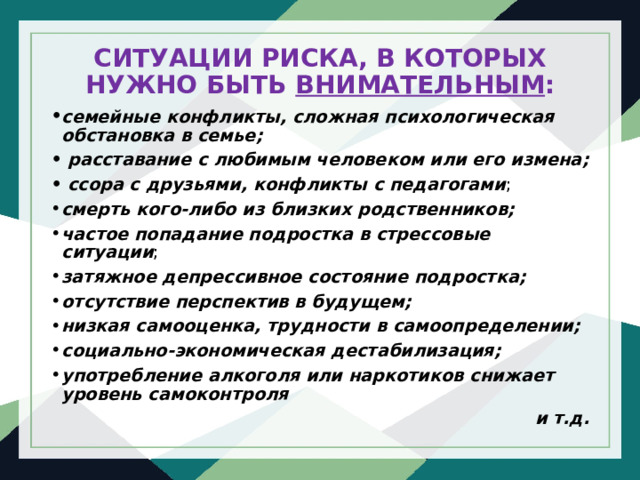 СИТУАЦИИ РИСКА, В КОТОРЫХ НУЖНО БЫТЬ ВНИМАТЕЛЬНЫМ : семейные конфликты, сложная психологическая обстановка в семье;  расставание с любимым человеком или его измена;   ссора с друзьями, конфликты с педагогами ; смерть кого-либо из близких родственников; частое попадание подростка в стрессовые ситуации ; затяжное депрессивное состояние подростка; отсутствие перспектив в будущем; низкая самооценка, трудности в самоопределении;   социально-экономическая дестабилизация; употребление алкоголя или наркотиков снижает уровень самоконтроля и т.д. 