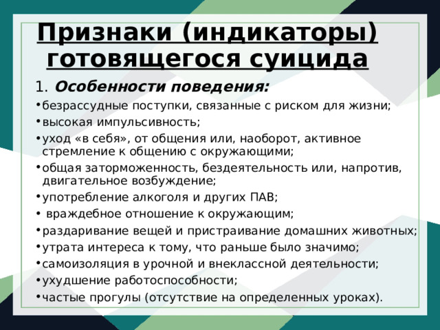 Признаки (индикаторы) готовящегося суицида 1. Особенности поведения: безрассудные поступки, связанные с риском для жизни; высокая импульсивность; уход «в себя», от общения или, наоборот, активное стремление к общению с окружающими; общая заторможенность, бездеятельность или, напротив, двигательное возбуждение; употребление алкоголя и других ПАВ;   враждебное отношение к окружающим; раздаривание вещей и пристраивание домашних животных; утрата интереса к тому, что раньше было значимо; самоизоляция в урочной и внеклассной деятельности; ухудшение работоспособности; частые прогулы (отсутствие на определенных уроках). 
