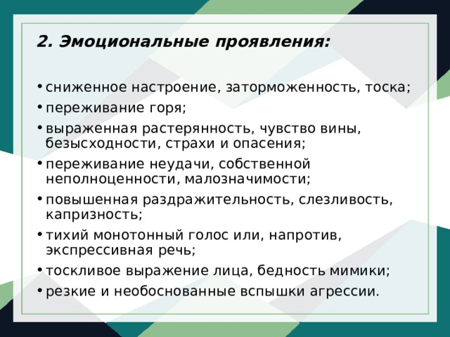 2. Эмоциональные проявления:  сниженное настроение, заторможенность, тоска; переживание горя; выраженная растерянность, чувство вины, безысходности, страхи и опасения; переживание неудачи, собственной неполноценности, малозначимости; повышенная раздражительность, слезливость, капризность; тихий монотонный голос или, напротив, экспрессивная речь; тоскливое выражение лица, бедность мимики; резкие и необоснованные вспышки агрессии. 