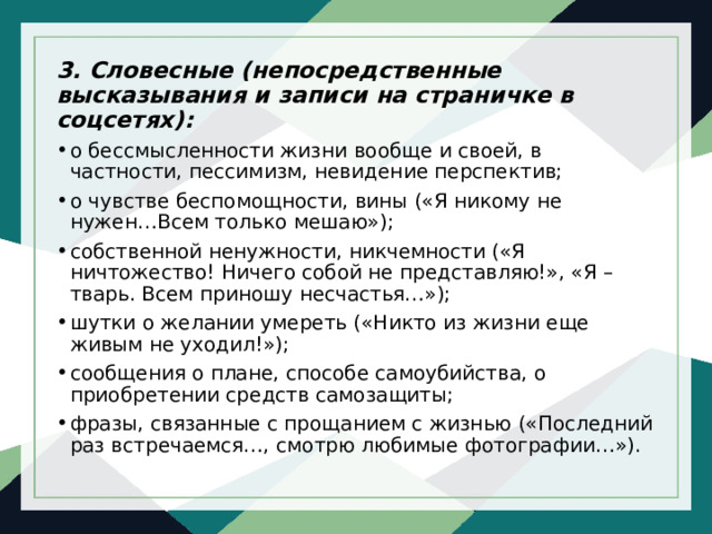 3. Словесные (непосредственные высказывания и записи на страничке в соцсетях): о бессмысленности жизни вообще и своей, в частности, пессимизм, невидение перспектив; о чувстве беспомощности, вины («Я никому не нужен…Всем только мешаю»); собственной ненужности, никчемности («Я ничтожество! Ничего собой не представляю!», «Я – тварь. Всем приношу несчастья…»); шутки о желании умереть («Никто из жизни еще живым не уходил!»); сообщения о плане, способе самоубийства, о приобретении средств самозащиты; фразы, связанные с прощанием с жизнью («Последний раз встречаемся…, смотрю любимые фотографии…»). 