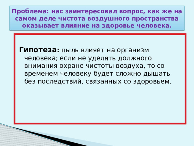 Проблема: нас заинтересовал вопрос, как же на самом деле чистота воздушного пространства оказывает влияние на здоровье человека.  Гипотеза : пыль влияет на организм человека; если не уделять должного внимания охране чистоты воздуха, то со временем человеку будет сложно дышать без последствий, связанных со здоровьем. 