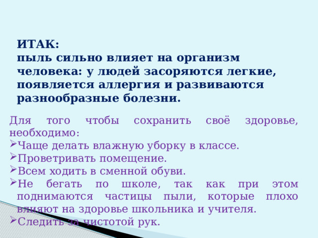  ИТАК:  пыль сильно влияет на организм человека: у людей засоряются легкие, появляется аллергия и развиваются разнообразные болезни.   Для того чтобы сохранить своё здоровье, необходимо: Чаще делать влажную уборку в классе. Проветривать помещение. Всем ходить в сменной обуви. Не бегать по школе, так как при этом поднимаются частицы пыли, которые плохо влияют на здоровье школьника и учителя. Следить за чистотой рук.  