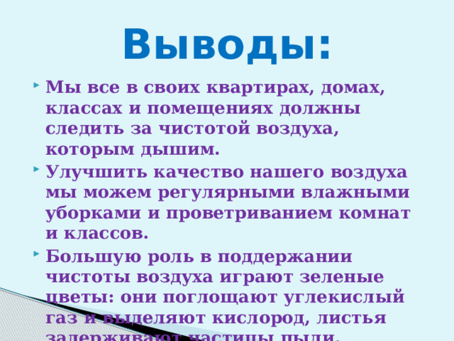  Выводы:   Мы все в своих квартирах, домах, классах и помещениях должны следить за чистотой воздуха, которым дышим. Улучшить качество нашего воздуха мы можем регулярными влажными уборками и проветриванием комнат и классов. Большую роль в поддержании чистоты воздуха играют зеленые цветы: они поглощают углекислый газ и выделяют кислород, листья задерживают частицы пыли. 