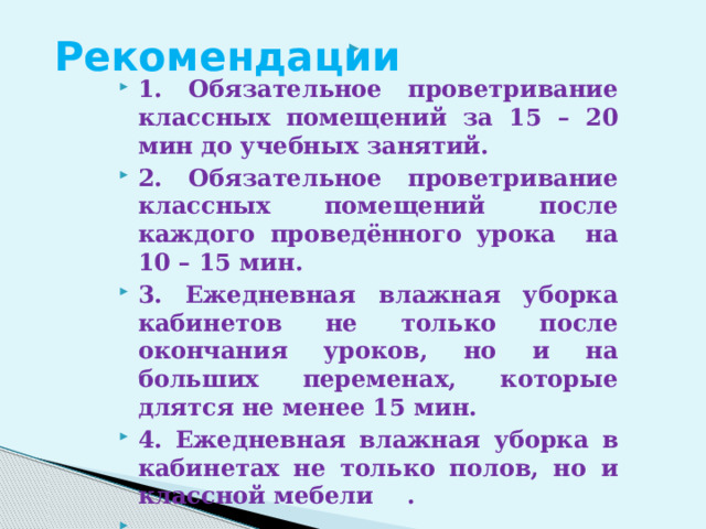 Рекомендации  1. Обязательное проветривание классных помещений за 15 – 20 мин до учебных занятий. 2. Обязательное проветривание классных помещений после каждого проведённого урока на 10 – 15 мин. 3. Ежедневная влажная уборка кабинетов не только после окончания уроков, но и на больших переменах, которые длятся не менее 15 мин. 4. Ежедневная влажная уборка в кабинетах не только полов, но и классной мебели .   