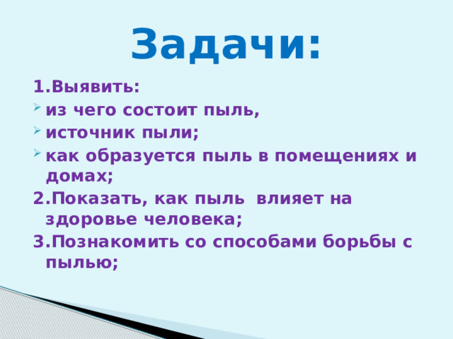  Задачи:   1.Выявить: из чего состоит пыль, источник пыли; как образуется пыль в помещениях и домах; 2.Показать, как пыль влияет на здоровье человека; 3.Познакомить со способами борьбы с пылью;  