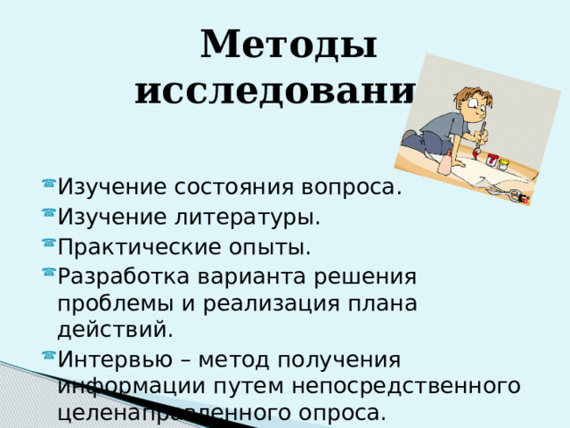 Методы исследования:  Изучение состояния вопроса. Изучение литературы. Практические опыты. Разработка варианта решения проблемы и реализация плана действий. Интервью – метод получения информации путем непосредственного целенаправленного опроса. 