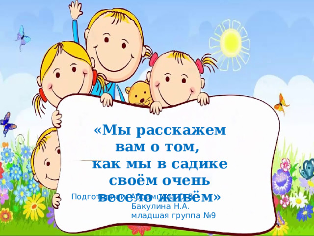 «Мы расскажем вам о том, как мы в садике своём очень весело живём» Подготовили: Абрамцова О.Л.  Бакулина Н.А.  младшая группа №9 
