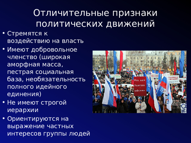 Отличительные признаки политических движений Стремятся к воздействию на власть Имеют добровольное членство (широкая аморфная масса, пестрая социальная база, необязательность полного идейного единения) Не имеют строгой иерархии Ориентируются на выражение частных интересов группы людей 