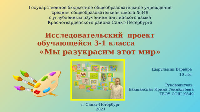 Государственное бюджетное общеобразовательное учреждение  средняя общеобразовательная школа №349  с углубленным изучением английского языка  Красногвардейского района Санкт-Петербурга Исследовательский проект  обучающейся 3-1 класса «Мы разукрасим этот мир» Цырульник Варвара 10 лет Руководитель: Бакшанская Ирина Геннадьевна  ГБОУ СОШ №349 г. Санкт-Петербург 2023 