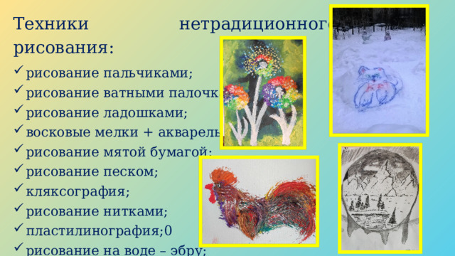 Техники нетрадиционного рисования: рисование пальчиками; рисование ватными палочками; рисование ладошками; восковые мелки + акварель; рисование мятой бумагой; рисование песком; кляксография; рисование нитками; пластилинография;0 рисование на воде – эбру; и т.д. 