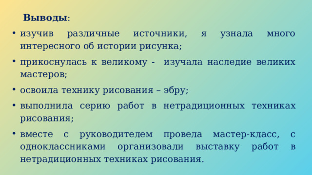 Выводы : изучив различные источники, я узнала много интересного об истории рисунка; прикоснулась к великому - изучала наследие великих мастеров; освоила технику рисования – эбру; выполнила серию работ в нетрадиционных техниках рисования; вместе с руководителем провела мастер-класс, с одноклассниками организовали выставку работ в нетрадиционных техниках рисования. 