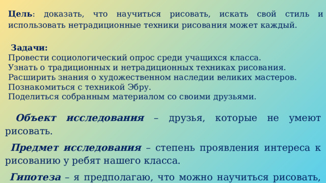 Цель : доказать, что научиться рисовать, искать свой стиль и использовать нетрадиционные техники рисования может каждый.   Задачи: Провести социологический опрос среди учащихся класса. Узнать о традиционных и нетрадиционных техниках рисования. Расширить знания о художественном наследии великих мастеров. Познакомиться с техникой Эбру. Поделиться собранным материалом со своими друзьями.  Объект исследования  – друзья, которые не умеют рисовать.  Предмет исследования  – степень проявления интереса к рисованию у ребят нашего класса.  Гипотеза – я предполагаю, что можно научиться рисовать, даже если нет таланта. 