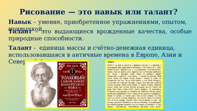 Рисование — это навык или талант? Навык – умение, приобретенное упражнениями, опытом, привычкой. Талант – это выдающиеся врожденные качества, особые природные способности. Талант - единица массы и счётно-денежная единица, использовавшаяся в античные времена в Европе, Азии и Северной Америке. 