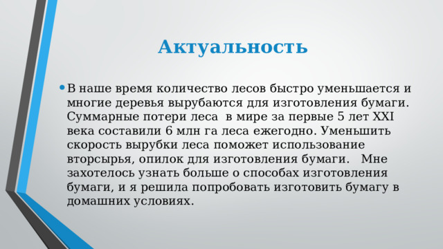 Актуальность В наше время количество лесов быстро уменьшается и многие деревья вырубаются для изготовления бумаги. Суммарные потери леса  в мире за первые 5 лет XXI века составили 6 млн га леса ежегодно. Уменьшить скорость вырубки леса поможет использование вторсырья, опилок для изготовления бумаги.   Мне захотелось узнать больше о способах изготовления бумаги, и я решила попробовать изготовить бумагу в домашних условиях. 