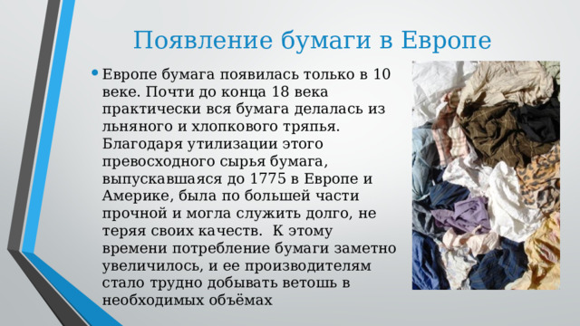 Появление бумаги в Европе Европе бумага появилась только в 10 веке. Почти до конца 18 века практически вся бумага делалась из льняного и хлопкового тряпья. Благодаря утилизации этого превосходного сырья бумага, выпускавшаяся до 1775 в Европе и Америке, была по большей части прочной и могла служить долго, не теряя своих качеств.  К этому времени потребление бумаги заметно увеличилось, и ее производителям стало трудно добывать ветошь в необходимых объёмах 