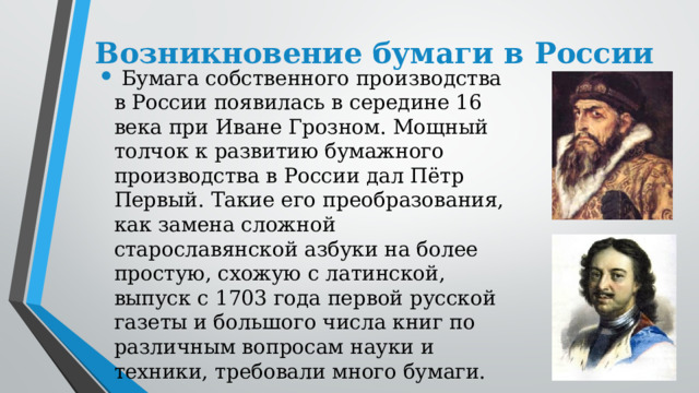 Возникновение бумаги в России   Бумага собственного производства в России появилась в середине 16 века при Иване Грозном. Мощный толчок к развитию бумажного производства в России дал Пётр Первый. Такие его преобразования, как замена сложной старославянской азбуки на более простую, схожую с латинской, выпуск с 1703 года первой русской газеты и большого числа книг по различным вопросам науки и техники, требовали много бумаги. 
