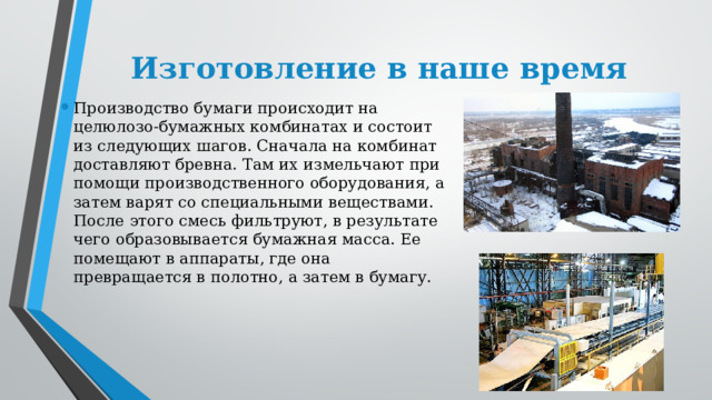 Изготовление в наше время Производство бумаги происходит на целюлозо-бумажных комбинатах и состоит из следующих шагов. Сначала на комбинат доставляют бревна. Там их измельчают при помощи производственного оборудования, а затем варят со специальными веществами. После этого смесь фильтруют, в результате чего образовывается бумажная масса. Ее помещают в аппараты, где она превращается в полотно, а затем в бумагу. 