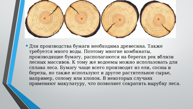   Для производства бумаги необходима древесина. Также требуется много воды. Поэтому многие комбинаты, производящие бумагу, располагаются на берегах рек вблизи лесных массивов. К тому же водоемы можно использовать для сплава леса. Бумагу чаще всего производят из ели, сосны и березы, но также используют и другое растительное сырье, например, солому или хлопок. В некоторых случаях применяют макулатуру, что позволяет сократить вырубку леса. 