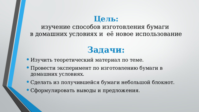 Цель:  изучение способов изготовления бумаги  в домашних условиях и её новое использование Задачи: Изучить теоретический материал по теме. Провести эксперимент по изготовлению бумаги в домашних условиях. Сделать из получившейся бумаги небольшой блокнот. Сформулировать выводы и предложения. 