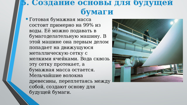 5. Создание основы для будущей бумаги Готовая бумажная масса состоит примерно на 99% из воды. Её можно подавать в бумагоделательную машину. В этой машине она первым делом попадает на движущуюся металлическую сетку с мелкими ячейками. Вода сквозь эту сетку протекает, а бумажная масса остается. Мельчайшие волокна древесины, переплетаясь между собой, создают основу для будущей бумаги. 
