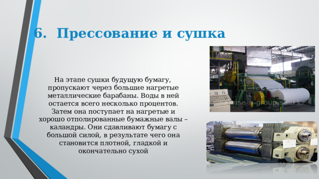6.  Прессование и сушка     На этапе сушки будущую бумагу, пропускают через большие нагретые металлические барабаны. Воды в ней остается всего несколько процентов. Затем она поступает на нагретые и хорошо отполированные бумажные валы – каландры. Они сдавливают бумагу с большой силой, в результате чего она становится плотной, гладкой и окончательно сухой 