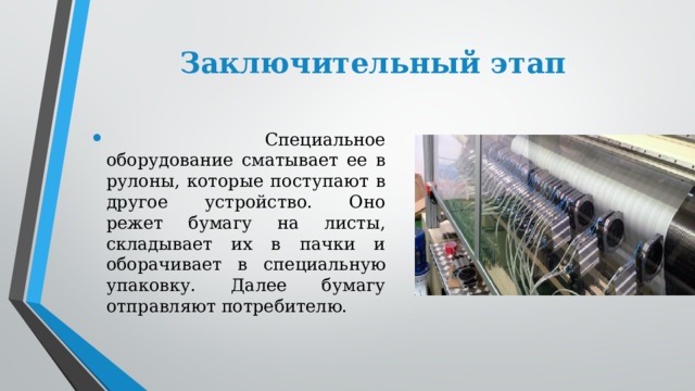 Заключительный этап  Специальное оборудование сматывает ее в рулоны, которые поступают в другое устройство. Оно режет бумагу на листы, складывает их в пачки и оборачивает в специальную упаковку. Далее бумагу отправляют потребителю. 