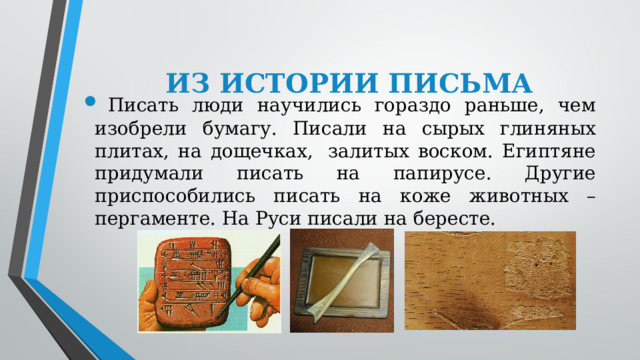    ИЗ ИСТОРИИ ПИСЬМА   Писать люди научились гораздо раньше, чем изобрели бумагу. Писали на сырых глиняных плитах, на дощечках,  залитых воском. Египтяне придумали писать на папирусе. Другие приспособились писать на коже животных – пергаменте. На Руси писали на бересте. 