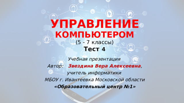 УПРАВЛЕНИЕ КОМПЬЮТЕРОМ  ( 5 - 7 классы)  Тест  4 Учебная презентация Автор: Звездина Вера Алексеевна , учитель информатики МБОУ г. Ивантеевка Московской области «Образовательный центр №1» 