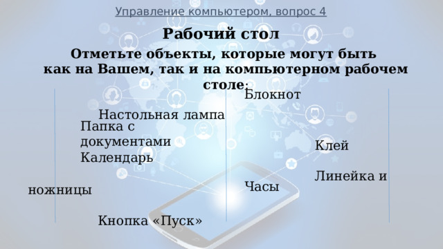 Управление компьютером, вопрос 4 Рабочий стол       Настольная лампа  Клей  Линейка и ножницы  Кнопка «Пуск»  Корзина Авторучка           ___________________________________________________________ Отметьте объекты, которые могут быть как на Вашем, так и на компьютерном рабочем столе : Блокнот Папка с документами Календарь  Часы  