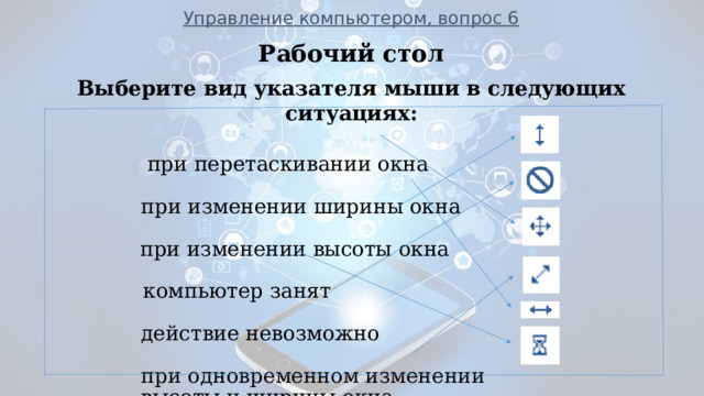 Управление компьютером, вопрос 6       при перетаскивании окна  при изменении ширины окна    при изменении высоты окна  компьютер занят  действие невозможно  при одновременном изменении  высоты и ширины окна      ___________________________________________________________ Рабочий стол Выберите вид указателя мыши в следующих ситуациях:  