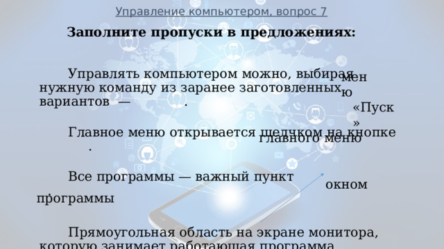 Управление компьютером, вопрос 7 Заполните пропуски в предложениях:    Управлять компьютером можно, выбирая нужную команду из заранее заготовленных вариантов — .  Главное меню открывается щелчком на кнопке  .  Все программы — важный пункт .    Прямоугольная область на экране монитора, которую занимает работающая программа, называется   .            ___________________________________________________________ меню «Пуск» главного меню окном программы  