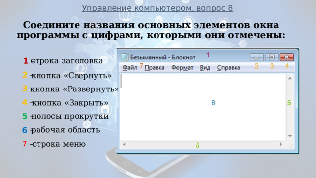 Управление компьютером, вопрос 8 Соедините названия основных элементов окна программы с цифрами, которыми они отмечены:  1 –  2 –  3 –  4 –  5 –  6 –  7  –                   ___________________________________________________________ строка заголовка 1 кнопка «Свернуть» кнопка «Развернуть» кнопка «Закрыть» полосы прокрутки рабочая область строка меню кнопка «Закрыть»  