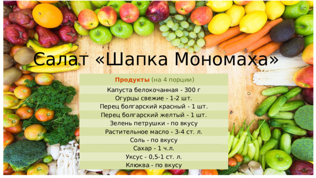 Салат «Шапка Мономаха» Продукты  (на 4 порции) Капуста белокочанная - 300 г Огурцы свежие - 1-2 шт. Перец болгарский красный - 1 шт. Перец болгарский желтый - 1 шт. Зелень петрушки - по вкусу Растительное масло - 3-4 ст. л. Соль - по вкусу Сахар - 1 ч.л. Уксус - 0,5-1 ст. л. Клюква - по вкусу 