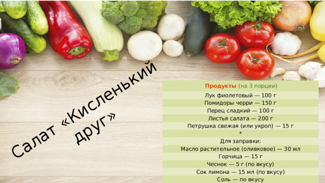 Салат «Кисленький друг» Продукты  (на 3 порции) Лук фиолетовый — 100 г Помидоры черри — 150 г Перец сладкий — 100 г Листья салата — 200 г Петрушка свежая (или укроп) — 15 г * Для заправки: Масло растительное (оливковое) — 30 мл Горчица — 15 г Чеснок — 5 г (по вкусу) Сок лимона — 15 мл (по вкусу) Соль — по вкусу Перец чёрный молотый — по вкусу 